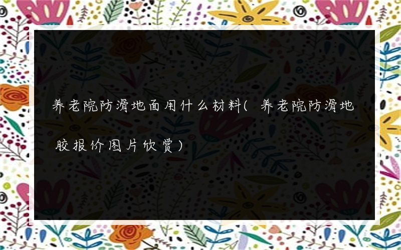养老院防滑地面用什么材料(养老院防滑地胶报价图片欣赏)