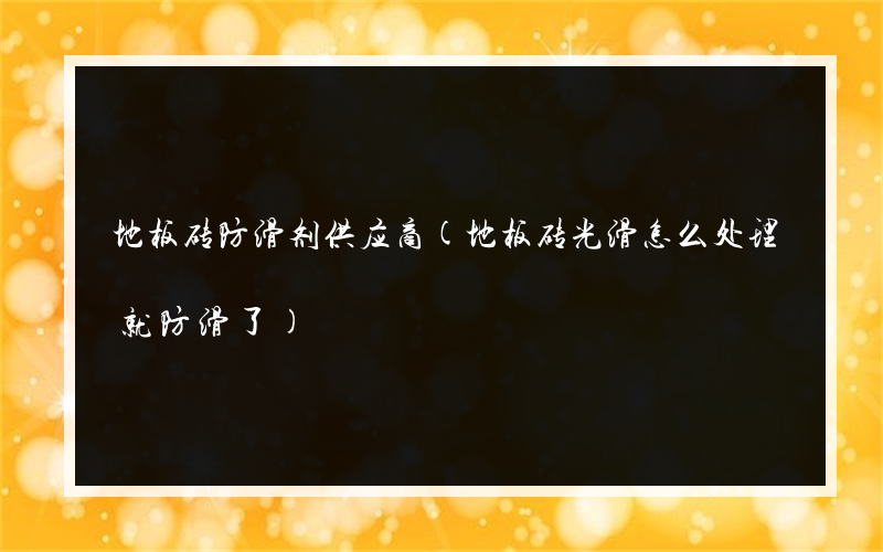 地板砖防滑剂供应商(地板砖光滑怎么处理就防滑了)