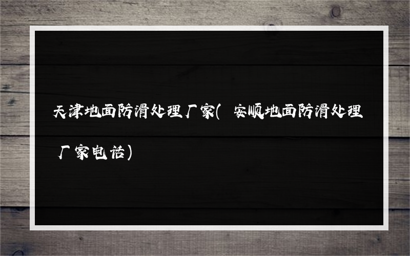 天津地面防滑处理厂家(安顺地面防滑处理厂家电话)