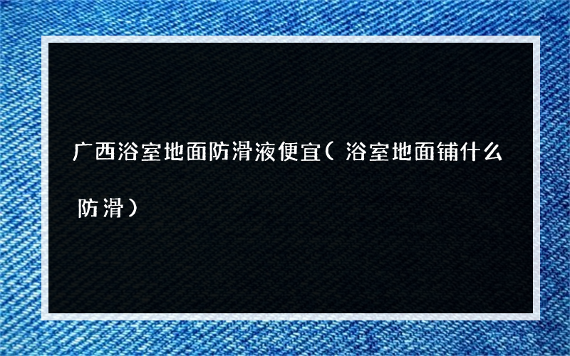广西浴室地面防滑液便宜(浴室地面铺什么防滑)