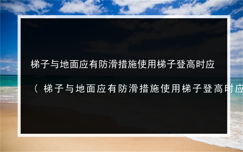 梯子与地面应有防滑措施使用梯子登高时应(梯子与地面应有防滑措施使用梯子登高时应有)