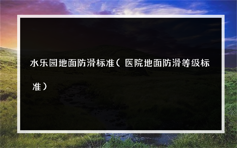 水乐园地面防滑标准(医院地面防滑等级标准)